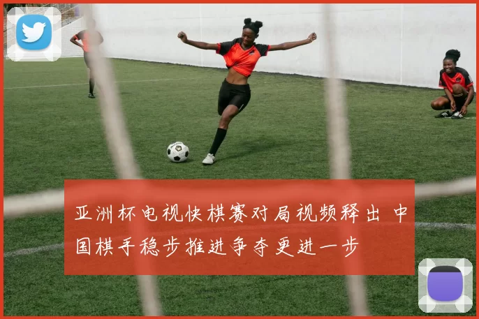 亚洲杯电视快棋赛对局视频释出 中国棋手稳步推进争夺更进一步