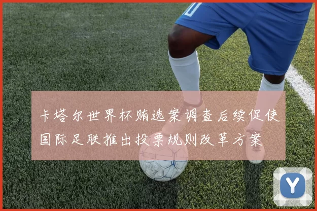 卡塔尔世界杯贿选案调查后续促使国际足联推出投票规则改革方案
