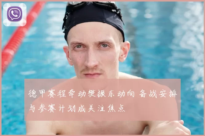 德甲赛程牵动樊振东动向 备战安排与参赛计划成关注焦点