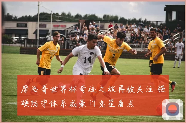 摩洛哥世界杯奇迹之旅再被关注 强硬防守体系成豪门克星看点