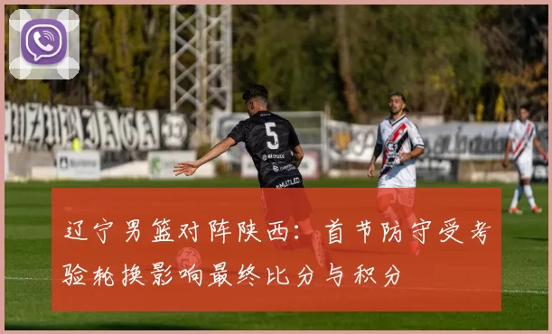 辽宁男篮对阵陕西：首节防守受考验轮换影响最终比分与积分