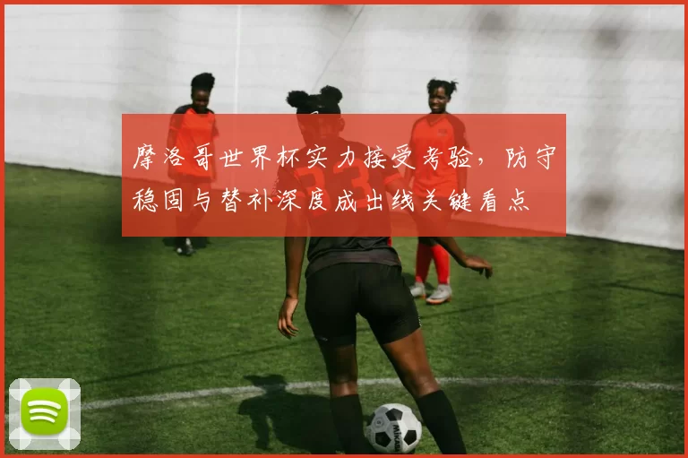 摩洛哥世界杯实力接受考验，防守稳固与替补深度成出线关键看点