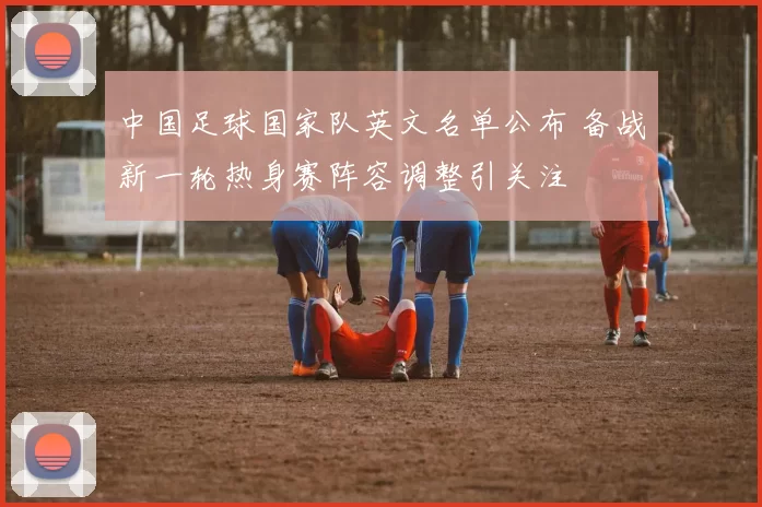 中国足球国家队英文名单公布 备战新一轮热身赛阵容调整引关注