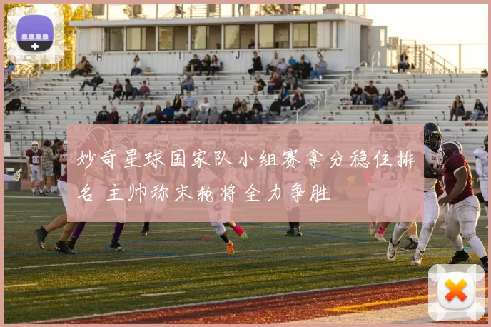 妙奇星球国家队小组赛拿分稳住排名 主帅称末轮将全力争胜
