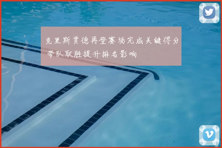 克里斯贾德再登赛场完成关键得分 带队取胜提升排名影响