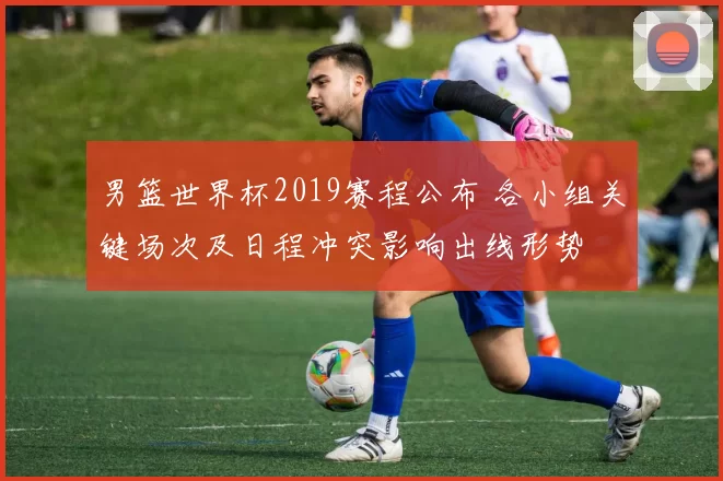 男篮世界杯2019赛程公布 各小组关键场次及日程冲突影响出线形势
