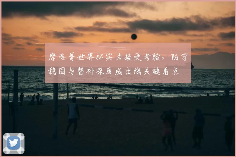 摩洛哥世界杯实力接受考验，防守稳固与替补深度成出线关键看点