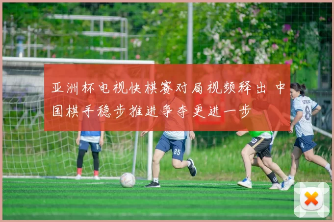 亚洲杯电视快棋赛对局视频释出 中国棋手稳步推进争夺更进一步