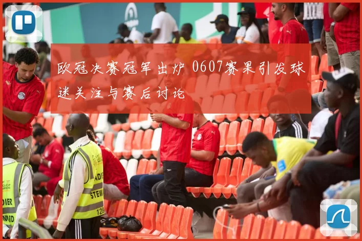 欧冠决赛冠军出炉 0607赛果引发球迷关注与赛后讨论