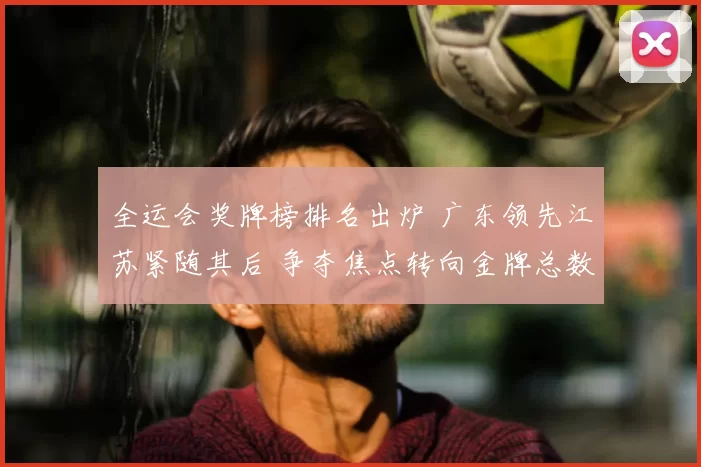 全运会奖牌榜排名出炉 广东领先江苏紧随其后 争夺焦点转向金牌总数