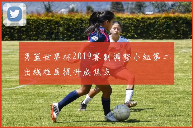 男篮世界杯2019赛制调整小组第二出线难度提升成焦点