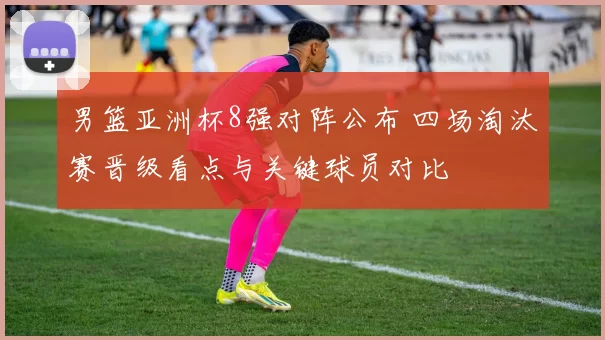 男篮亚洲杯8强对阵公布 四场淘汰赛晋级看点与关键球员对比