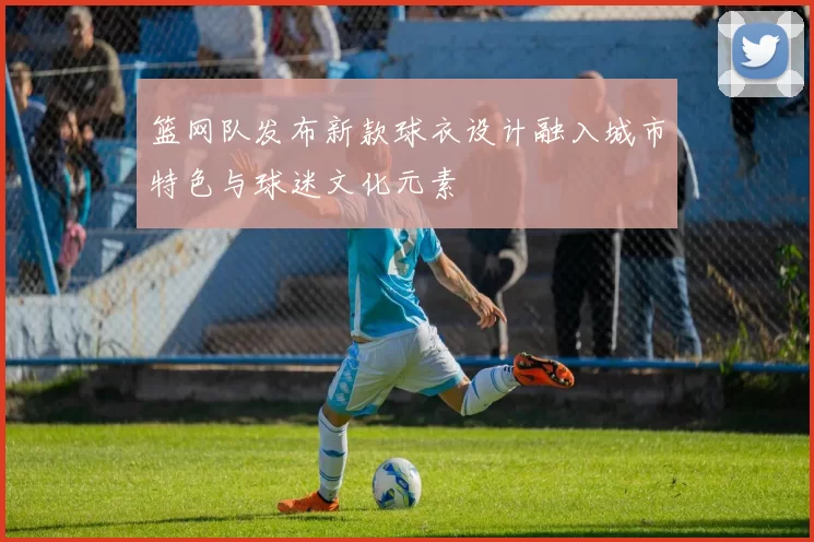 篮网队发布新款球衣设计融入城市特色与球迷文化元素