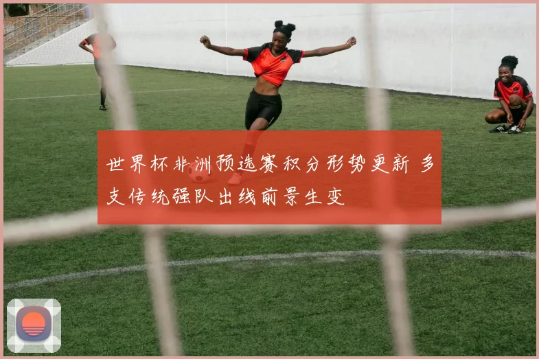 世界杯非洲预选赛积分形势更新 多支传统强队出线前景生变