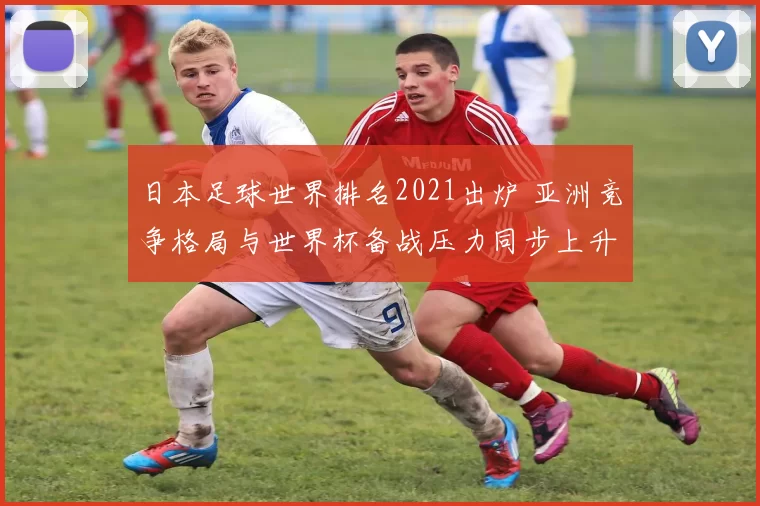 日本足球世界排名2021出炉 亚洲竞争格局与世界杯备战压力同步上升