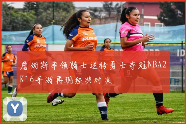 詹姆斯率领骑士逆转勇士夺冠NBA2K16手游再现经典对决