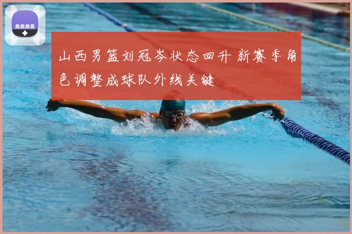 山西男篮刘冠岑状态回升 新赛季角色调整成球队外线关键