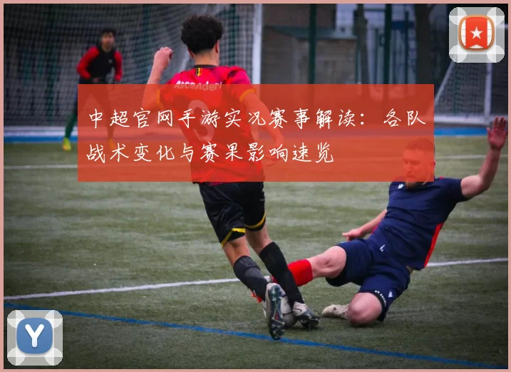 中超官网手游实况赛事解读：各队战术变化与赛果影响速览