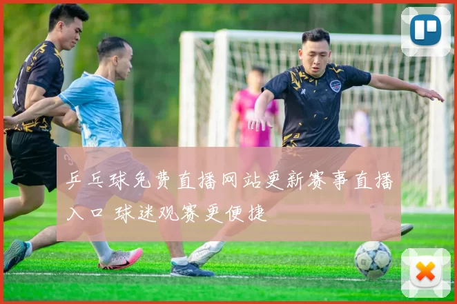 乒乓球免费直播网站更新赛事直播入口 球迷观赛更便捷