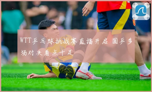 WTT乒乓球挑战赛直播开启 国乒多场对决看点十足