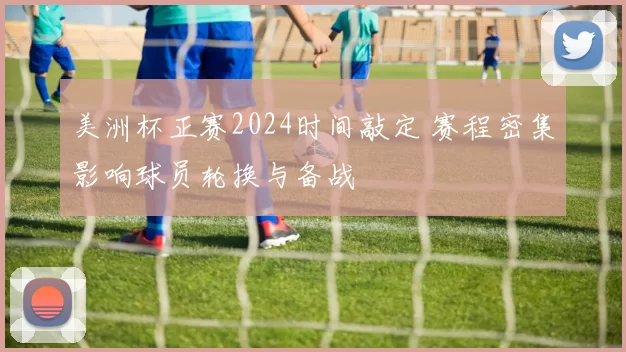 美洲杯正赛2024时间敲定 赛程密集影响球员轮换与备战