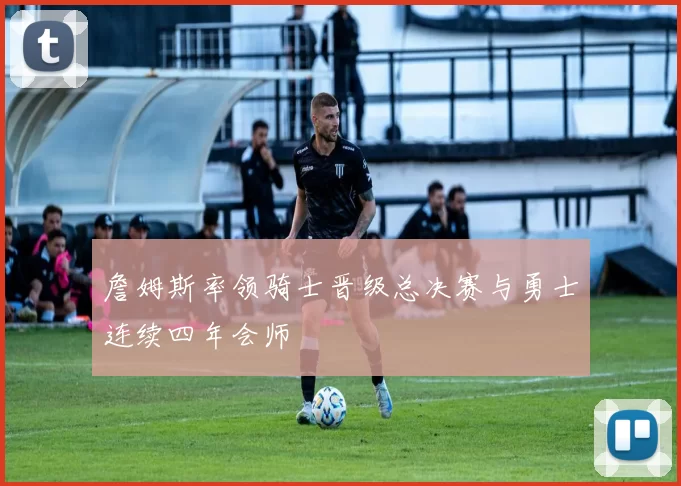 詹姆斯率领骑士晋级总决赛与勇士连续四年会师