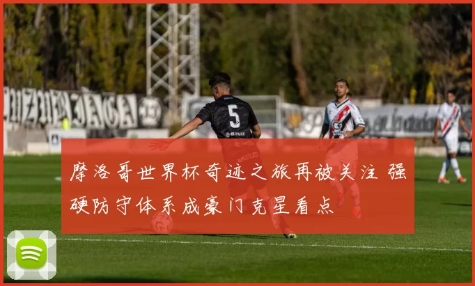 摩洛哥世界杯奇迹之旅再被关注 强硬防守体系成豪门克星看点