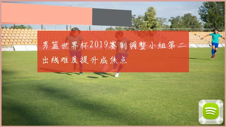 男篮世界杯2019赛制调整小组第二出线难度提升成焦点