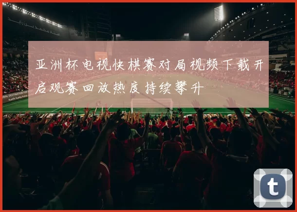 亚洲杯电视快棋赛对局视频下载开启观赛回放热度持续攀升