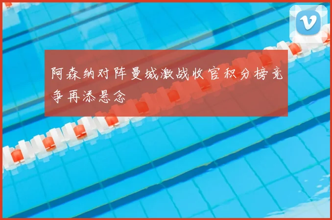 阿森纳对阵曼城激战收官积分榜竞争再添悬念