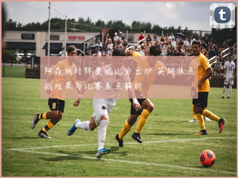 阿森纳对阵曼城比分出炉 英超焦点战结果与比赛看点解析