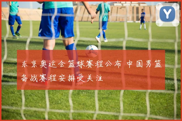 东京奥运会篮球赛程公布 中国男篮备战赛程安排受关注