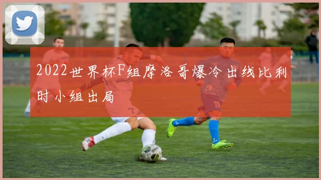 2022世界杯F组摩洛哥爆冷出线比利时小组出局