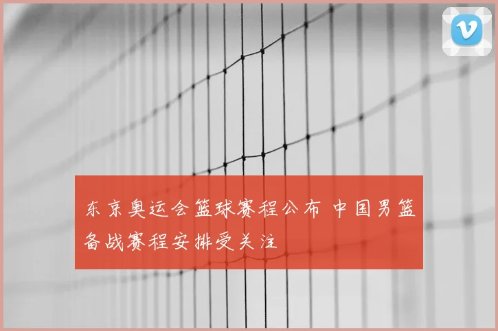 东京奥运会篮球赛程公布 中国男篮备战赛程安排受关注