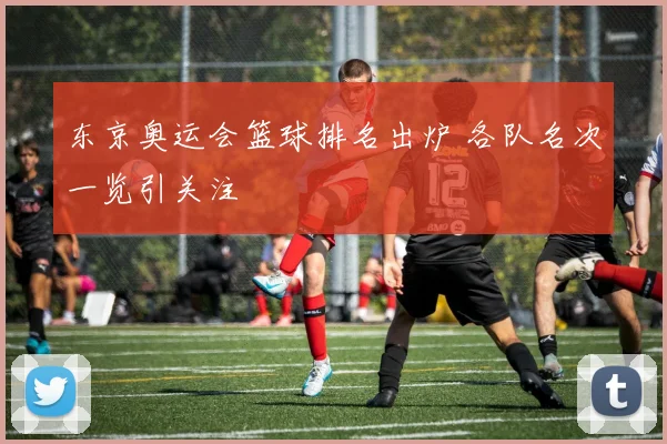东京奥运会篮球排名出炉 各队名次一览引关注