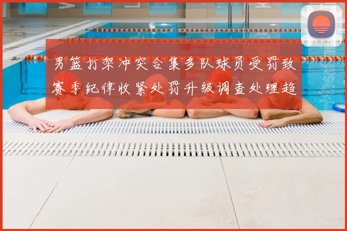 男篮打架冲突合集多队球员受罚致赛季纪律收紧处罚升级调查处理趋严