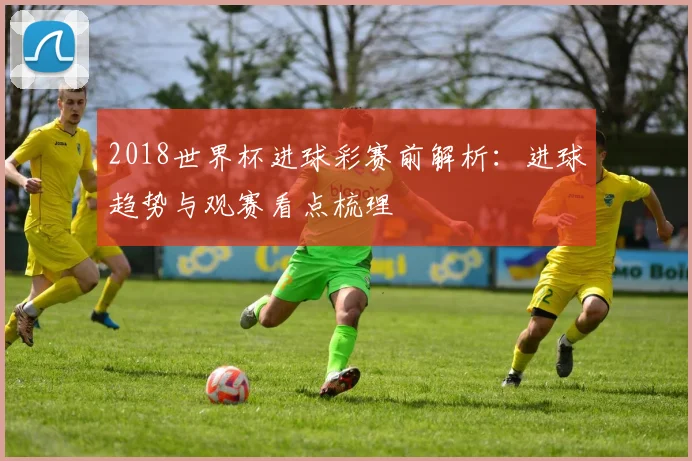 2018世界杯进球彩赛前解析：进球趋势与观赛看点梳理
