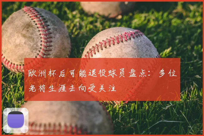 欧洲杯后可能退役球员盘点:多位老将生涯去向受关注