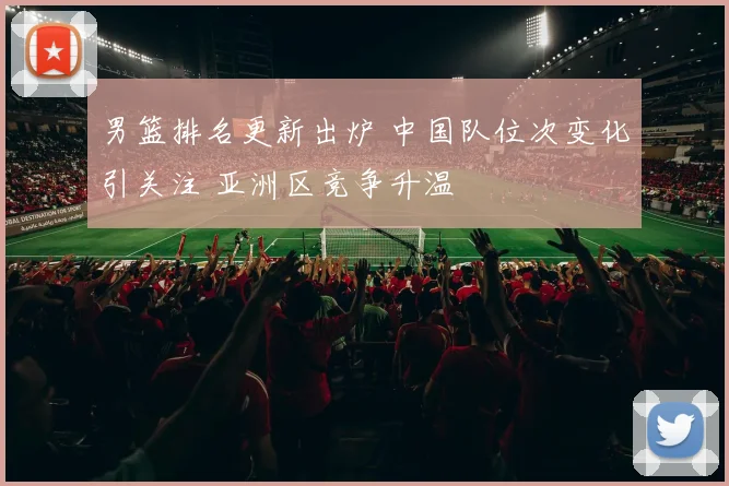 男篮排名更新出炉 中国队位次变化引关注 亚洲区竞争升温