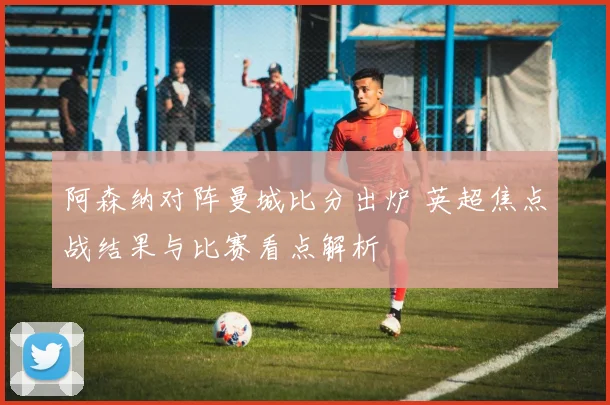 阿森纳对阵曼城比分出炉 英超焦点战结果与比赛看点解析
