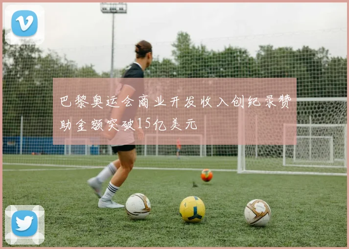 巴黎奥运会商业开发收入创纪录赞助金额突破15亿美元