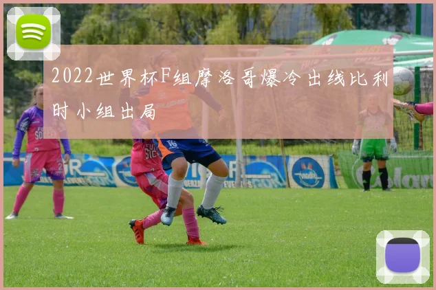2022世界杯F组摩洛哥爆冷出线比利时小组出局