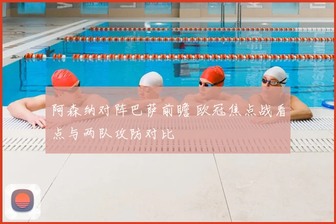 阿森纳对阵巴萨前瞻 欧冠焦点战看点与两队攻防对比