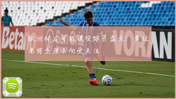 欧洲杯后可能退役球员盘点:多位老将生涯去向受关注